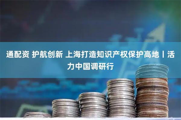 通配资 护航创新 上海打造知识产权保护高地丨活力中国调研行