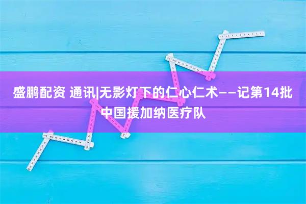 盛鹏配资 通讯|无影灯下的仁心仁术——记第14批中国援加纳医疗队