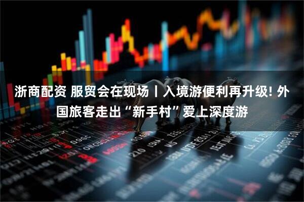 浙商配资 服贸会在现场丨入境游便利再升级! 外国旅客走出“新手村”爱上深度游