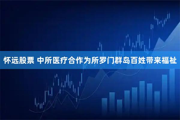 怀远股票 中所医疗合作为所罗门群岛百姓带来福祉