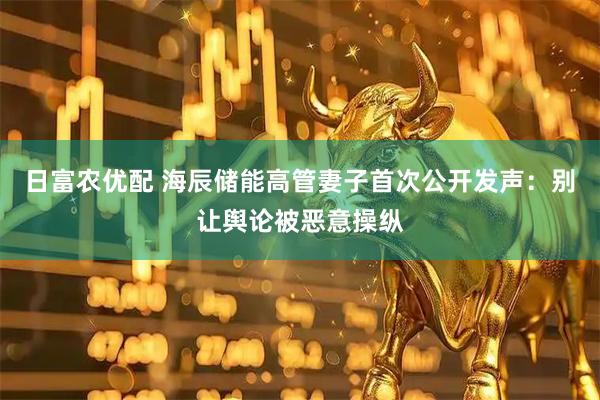 日富农优配 海辰储能高管妻子首次公开发声：别让舆论被恶意操纵