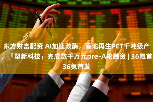 东方财富配资 AI加速改酶，落地再生PET千吨级产线，「塑新科技」完成数千万元pre-A轮融资 | 36氪首发