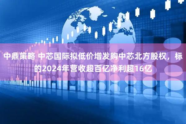 中鼎策略 中芯国际拟低价增发购中芯北方股权，标的2024年营收超百亿净利超16亿