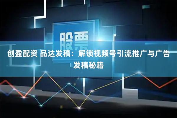 创盈配资 品达发稿：解锁视频号引流推广与广告发稿秘籍