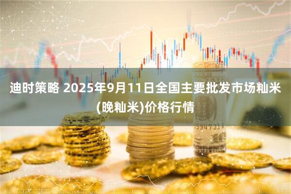 迪时策略 2025年9月11日全国主要批发市场籼米(晚籼米)价格行情