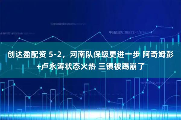 创达盈配资 5-2，河南队保级更进一步 阿奇姆彭+卢永涛状态火热 三镇被踢崩了