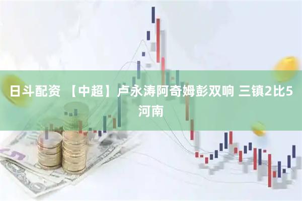 日斗配资 【中超】卢永涛阿奇姆彭双响 三镇2比5河南