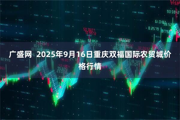 广盛网  2025年9月16日重庆双福国际农贸城价格行情