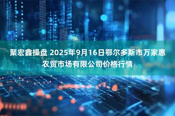 聚宏鑫操盘 2025年9月16日鄂尔多斯市万家惠农贸市场有限公司价格行情