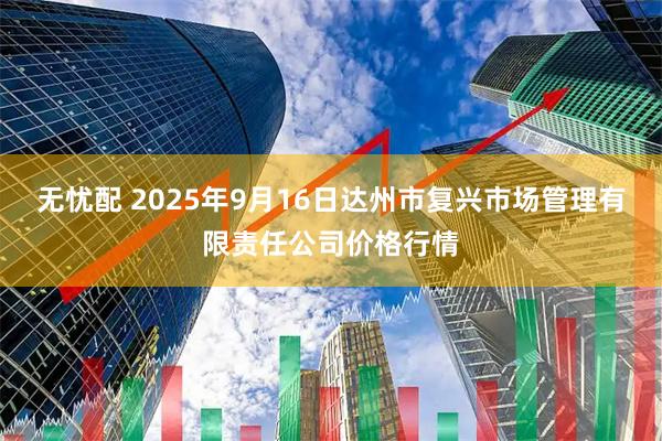 无忧配 2025年9月16日达州市复兴市场管理有限责任公司价格行情