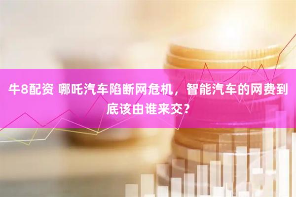 牛8配资 哪吒汽车陷断网危机，智能汽车的网费到底该由谁来交？