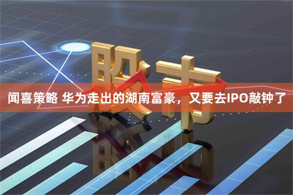 闻喜策略 华为走出的湖南富豪，又要去IPO敲钟了