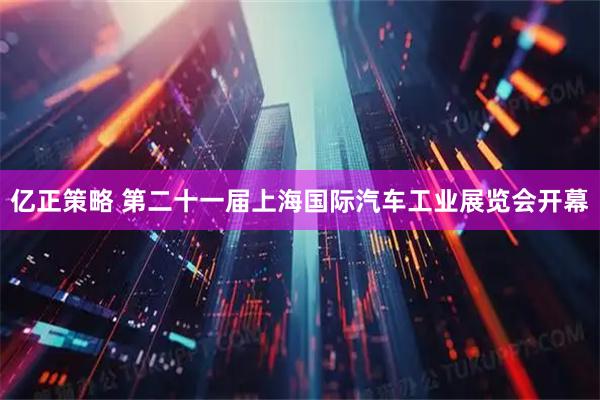 亿正策略 第二十一届上海国际汽车工业展览会开幕