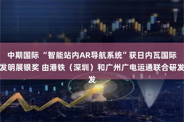 中期国际 “智能站内AR导航系统”获日内瓦国际发明展银奖 由港铁（深圳）和广州广电运通联合研发