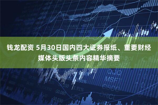 钱龙配资 5月30日国内四大证券报纸、重要财经媒体头版头条内容精华摘要