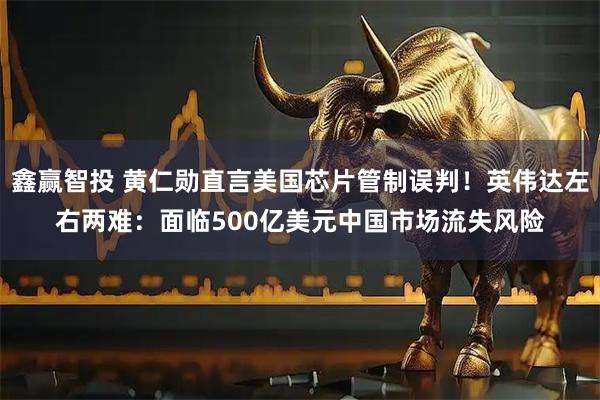鑫赢智投 黄仁勋直言美国芯片管制误判！英伟达左右两难：面临500亿美元中国市场流失风险