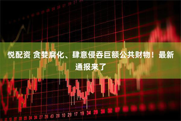 悦配资 贪婪腐化、肆意侵吞巨额公共财物！最新通报来了