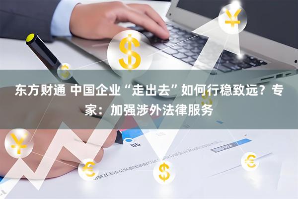 东方财通 中国企业“走出去”如何行稳致远？专家：加强涉外法律服务