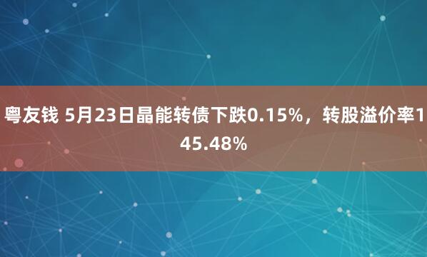 粤友钱 5月23日晶能转债下跌0.15%，转股溢价率145.48%