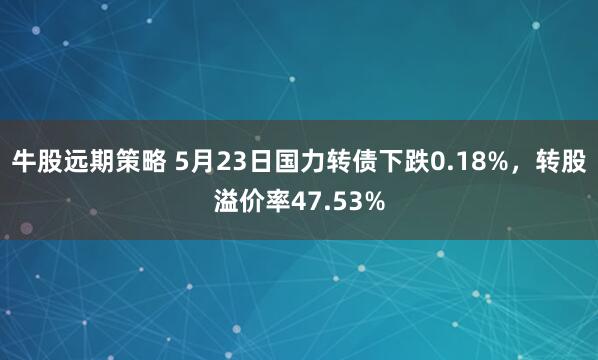 牛股远期策略 5月23日国力转债下跌0.18%，转股溢价率47.53%