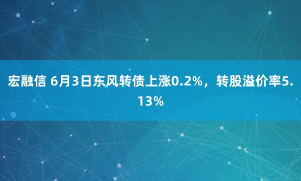 宏融信 6月3日东风转债上涨0.2%，转股溢价率5.13%