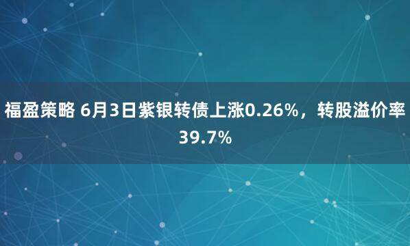 福盈策略 6月3日紫银转债上涨0.26%，转股溢价率39.7%