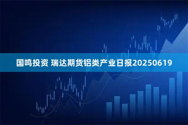 国鸣投资 瑞达期货铝类产业日报20250619