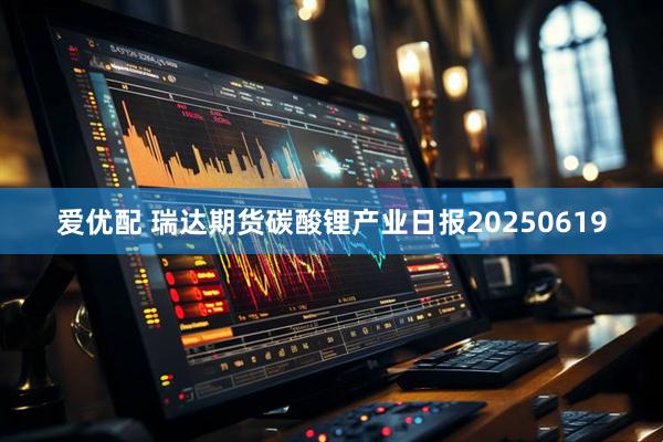 爱优配 瑞达期货碳酸锂产业日报20250619