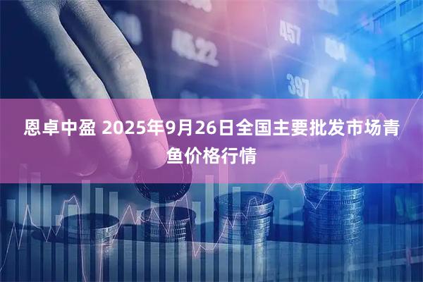 恩卓中盈 2025年9月26日全国主要批发市场青鱼价格行情