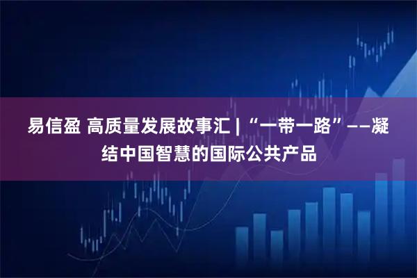 易信盈 高质量发展故事汇 | “一带一路”——凝结中国智慧的国际公共产品