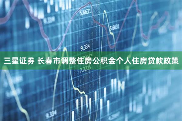三星证券 长春市调整住房公积金个人住房贷款政策