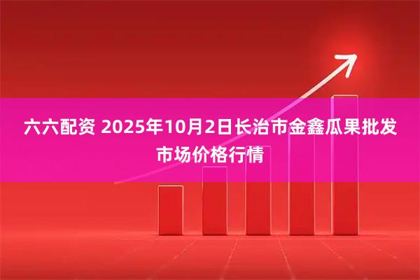 六六配资 2025年10月2日长治市金鑫瓜果批发市场价格行情
