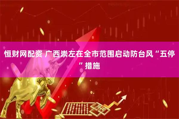 恒财网配资 广西崇左在全市范围启动防台风“五停”措施