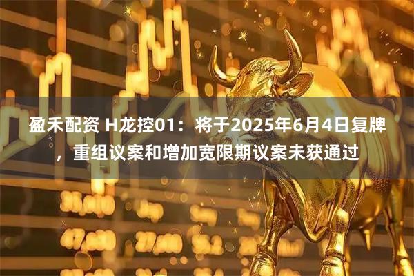 盈禾配资 H龙控01：将于2025年6月4日复牌，重组议案和增加宽限期议案未获通过