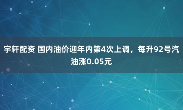 宇轩配资 国内油价迎年内第4次上调，每升92号汽油涨0.05元