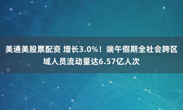 美通美股票配资 增长3.0%！端午假期全社会跨区域人员流动量达6.57亿人次