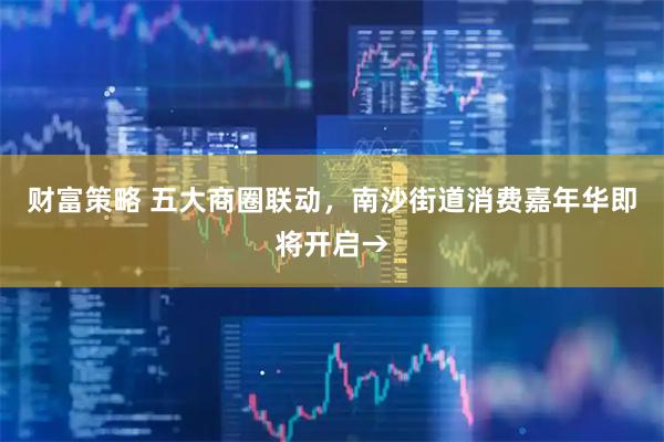 财富策略 五大商圈联动，南沙街道消费嘉年华即将开启→