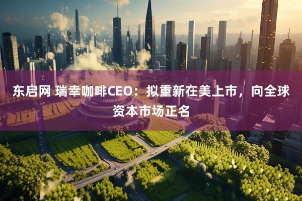 东启网 瑞幸咖啡CEO：拟重新在美上市，向全球资本市场正名