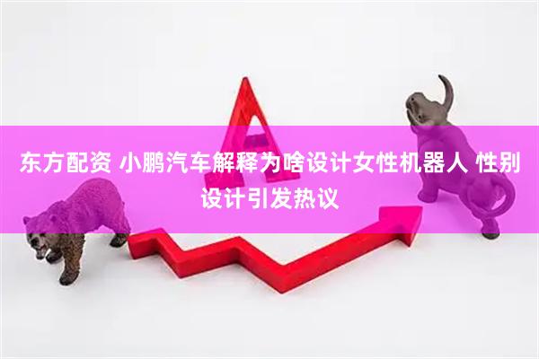 东方配资 小鹏汽车解释为啥设计女性机器人 性别设计引发热议