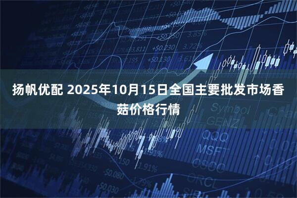 扬帆优配 2025年10月15日全国主要批发市场香菇价格行情