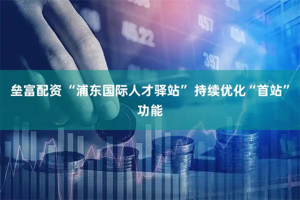 垒富配资 “浦东国际人才驿站” 持续优化“首站”功能