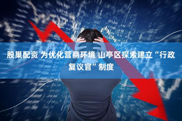 股巢配资 为优化营商环境 山亭区探索建立“行政复议官”制度