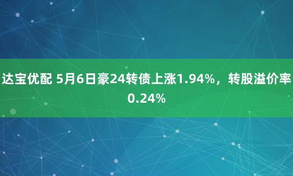 达宝优配 5月6日豪24转债上涨1.94%，转股溢价率0.24%