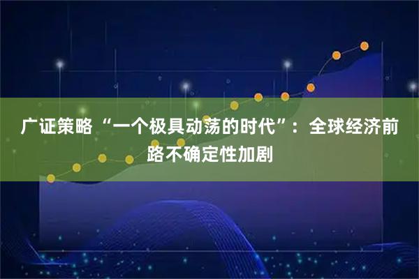 广证策略 “一个极具动荡的时代”：全球经济前路不确定性加剧