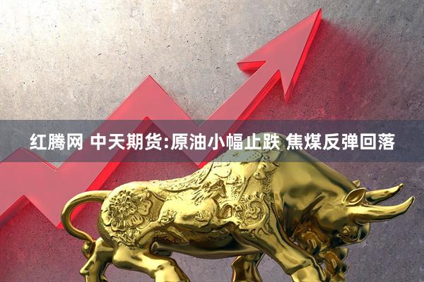 红腾网 中天期货:原油小幅止跌 焦煤反弹回落