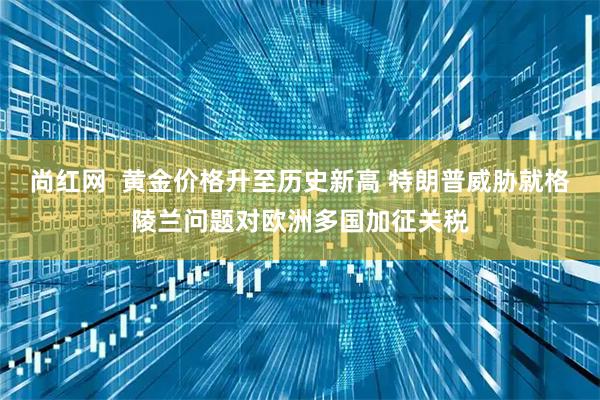 尚红网  黄金价格升至历史新高 特朗普威胁就格陵兰问题对欧洲多国加征关税