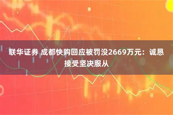 联华证券 成都快购回应被罚没2669万元：诚恳接受坚决服从