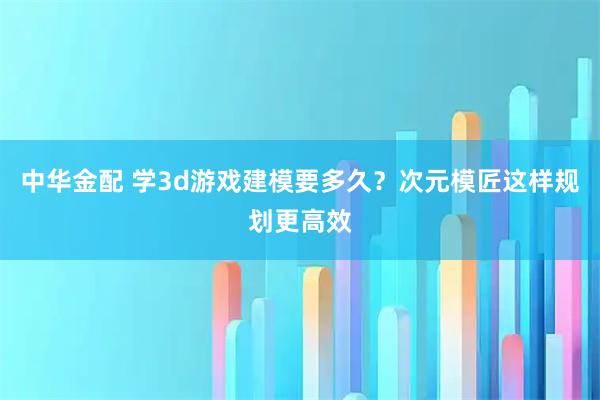 中华金配 学3d游戏建模要多久？次元模匠这样规划更高效