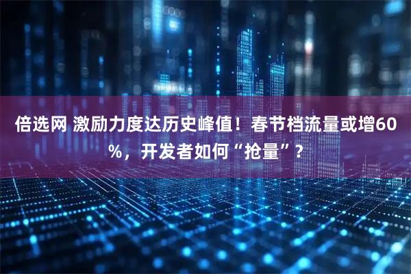 倍选网 激励力度达历史峰值！春节档流量或增60%，开发者如何“抢量”？
