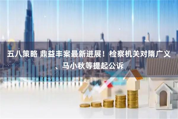 五八策略 鼎益丰案最新进展！检察机关对隋广义、马小秋等提起公诉